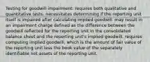 Testing for goodwill impairment: requires both qualitative and quantitative tests. necessitates determining if the reporting unit itself is impaired after calculating implied goodwill. may result in an impairment charge defined as the difference between the goodwill reflected for the reporting unit in the consolidated balance sheet and the reporting unit's implied goodwill. requires computing implied goodwill, which is the amount of fair value of the reporting unit less the book value of the separately identifiable net assets of the reporting unit.