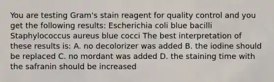 You are testing Gram's stain reagent for quality control and you get the following results: Escherichia coli blue bacilli Staphylococcus aureus blue cocci The best interpretation of these results is: A. no decolorizer was added B. the iodine should be replaced C. no mordant was added D. the staining time with the safranin should be increased