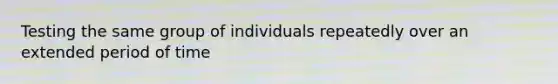 Testing the same group of individuals repeatedly over an extended period of time