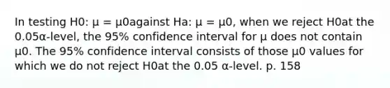 In testing H0: μ = μ0against Ha: μ = μ0, when we reject H0at the 0.05α-level, the 95% confidence interval for μ does not contain μ0. The 95% confidence interval consists of those μ0 values for which we do not reject H0at the 0.05 α-level. p. 158