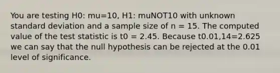 You are testing H0: mu=10, H1: muNOT10 with unknown standard deviation and a sample size of n = 15. The computed value of the test statistic is t0 = 2.45. Because t0.01,14=2.625 we can say that the null hypothesis can be rejected at the 0.01 level of significance.