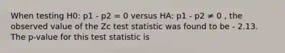 When testing H0: p1 - p2 = 0 versus HA: p1 - p2 ≠ 0 , the observed value of the Zc test statistic was found to be - 2.13. The p-value for this test statistic is