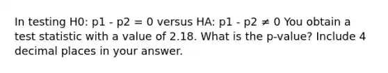 In testing H0: p1 - p2 = 0 versus HA: p1 - p2 ≠ 0 You obtain a test statistic with a value of 2.18. What is the p-value? Include 4 decimal places in your answer.