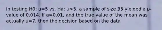 In testing H0: u=5 vs. Ha: u>5, a sample of size 35 yielded a p-value of 0.014. If a=0.01, and the true value of the mean was actually u=7, then the decision based on the data