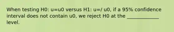 When testing H0: u=u0 versus H1: u=/ u0, if a 95% confidence interval does not contain u0, we reject H0 at the _____________ level.