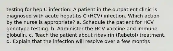 testing for hep C infection: A patient in the outpatient clinic is diagnosed with acute hepatitis C (HCV) infection. Which action by the nurse is appropriate? a. Schedule the patient for HCV genotype testing. b. Administer the HCV vaccine and immune globulin. c. Teach the patient about ribavirin (Rebetol) treatment. d. Explain that the infection will resolve over a few months