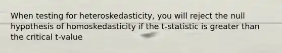 When testing for heteroskedasticity, you will reject the null hypothesis of homoskedasticity if the t-statistic is greater than the critical t-value