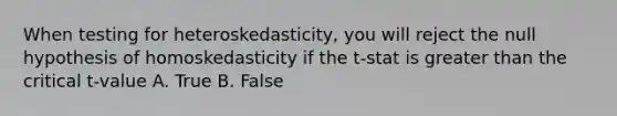 When testing for heteroskedasticity, you will reject the null hypothesis of homoskedasticity if the t-stat is greater than the critical t-value A. True B. False