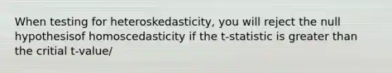 When testing for heteroskedasticity, you will reject the null hypothesisof homoscedasticity if the t-statistic is greater than the critial t-value/