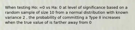 When testing Ho: =0 vs Ha: 0 at level of significance based on a random sample of size 10 from a normal distribution with known variance 2 , the probability of committing a Type II increases when the true value of is farther away from 0