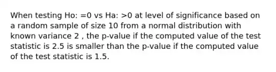 When testing Ho: =0 vs Ha: >0 at level of significance based on a random sample of size 10 from a normal distribution with known variance 2 , the p-value if the computed value of <a href='https://www.questionai.com/knowledge/kzeQt8hpQB-the-test-statistic' class='anchor-knowledge'>the test statistic</a> is 2.5 is smaller than the p-value if the computed value of the test statistic is 1.5.