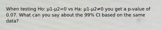 When testing Ho: µ1-µ2=0 vs Ha: µ1-µ2≠0 you get a p-value of 0.07. What can you say about the 99% CI based on the same data?