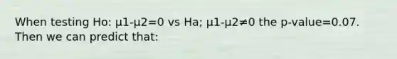 When testing Ho: μ1-μ2=0 vs Ha; μ1-μ2≠0 the p-value=0.07. Then we can predict that: