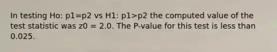 In testing Ho: p1=p2 vs H1: p1>p2 the computed value of the test statistic was z0 = 2.0. The P-value for this test is less than 0.025.