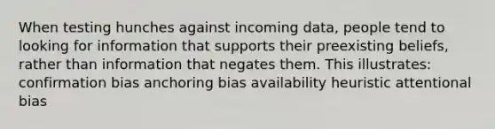 When testing hunches against incoming data, people tend to looking for information that supports their preexisting beliefs, rather than information that negates them. This illustrates: confirmation bias anchoring bias availability heuristic attentional bias