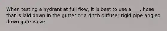 When testing a hydrant at full flow, it is best to use a ___. hose that is laid down in the gutter or a ditch diffuser rigid pipe angled down gate valve