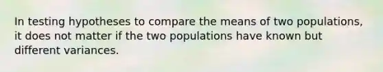 In testing hypotheses to compare the means of two populations, it does not matter if the two populations have known but different variances.