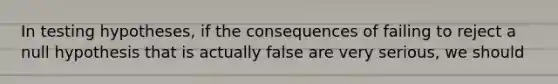 In testing hypotheses, if the consequences of failing to reject a null hypothesis that is actually false are very serious, we should