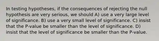 In testing hypotheses, if the consequences of rejecting the null hypothesis are very serious, we should A) use a very large level of significance. B) use a very small level of significance. C) insist that the P-value be smaller than the level of significance. D) insist that the level of significance be smaller than the P-value.