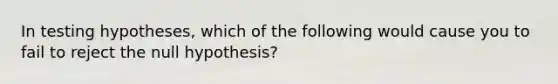 In testing hypotheses, which of the following would cause you to fail to reject the null hypothesis?