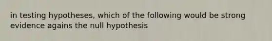 in testing hypotheses, which of the following would be strong evidence agains the null hypothesis