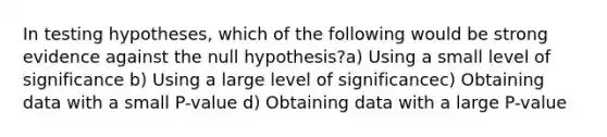 In testing hypotheses, which of the following would be strong evidence against the null hypothesis?a) Using a small level of significance b) Using a large level of significancec) Obtaining data with a small P-value d) Obtaining data with a large P-value