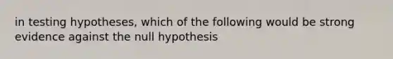 in testing hypotheses, which of the following would be strong evidence against the null hypothesis