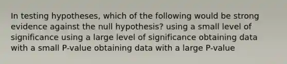 In testing hypotheses, which of the following would be strong evidence against the null hypothesis? using a small level of significance using a large level of significance obtaining data with a small P-value obtaining data with a large P-value