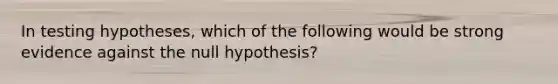 In testing hypotheses, which of the following would be strong evidence against the null hypothesis?