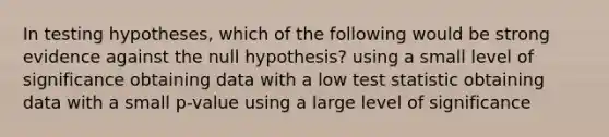 In testing hypotheses, which of the following would be strong evidence against the null hypothesis? using a small level of significance obtaining data with a low test statistic obtaining data with a small p-value using a large level of significance