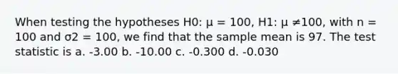 When testing the hypotheses H0: µ = 100, H1: µ ≠100, with n = 100 and σ2 = 100, we find that the sample mean is 97. The test statistic is a. -3.00 b. -10.00 c. -0.300 d. -0.030