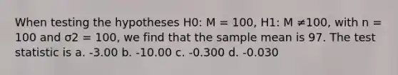 When testing the hypotheses H0: M = 100, H1: M ≠100, with n = 100 and σ2 = 100, we find that the sample mean is 97. The test statistic is a. -3.00 b. -10.00 c. -0.300 d. -0.030