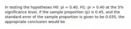 In testing the hypotheses H0: pi = 0.40, H1: pi > 0.40 at the 5% significance level, if the sample proportion (p) is 0.45, and the standard error of the sample proportion is given to be 0.035, the appropriate conclusion would be