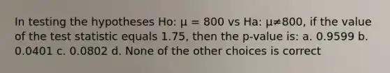 In testing the hypotheses Ho: µ = 800 vs Ha: µ≠800, if the value of the test statistic equals 1.75, then the p-value is: a. 0.9599 b. 0.0401 c. 0.0802 d. None of the other choices is correct