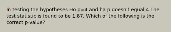 In testing the hypotheses Ho p=4 and ha p doesn't equal 4 The test statistic is found to be 1.87. Which of the following is the correct p-value?