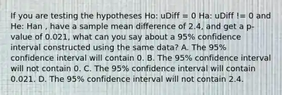 If you are testing the hypotheses Ho: uDiff = 0 Ha: uDiff != 0 and He: Han , have a sample mean difference of 2.4, and get a p-value of 0.021, what can you say about a 95% confidence interval constructed using the same data? A. The 95% confidence interval will contain 0. B. The 95% confidence interval will not contain 0. C. The 95% confidence interval will contain 0.021. D. The 95% confidence interval will not contain 2.4.