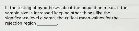 In the testing of hypotheses about the population mean, if the sample size is increased keeping other things like the significance level α same, the critical mean values for the rejection region __________.