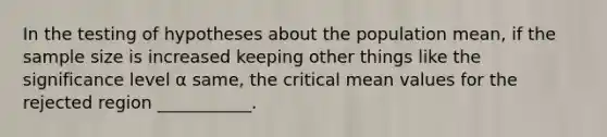 In the testing of hypotheses about the population mean, if the sample size is increased keeping other things like the significance level α same, the critical mean values for the rejected region ___________.