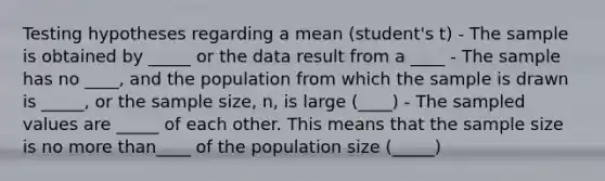 Testing hypotheses regarding a mean (student's t) - The sample is obtained by _____ or the data result from a ____ - The sample has no ____, and the population from which the sample is drawn is _____, or the sample size, n, is large (____) - The sampled values are _____ of each other. This means that the sample size is no <a href='https://www.questionai.com/knowledge/keWHlEPx42-more-than' class='anchor-knowledge'>more than</a>____ of the population size (_____)