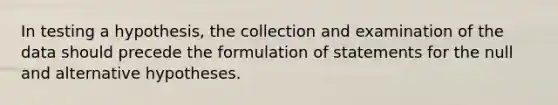 In testing a hypothesis, the collection and examination of the data should precede the formulation of statements for the null and alternative hypotheses.