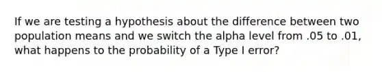 If we are testing a hypothesis about the difference between two population means and we switch the alpha level from .05 to .01, what happens to the probability of a Type I error?