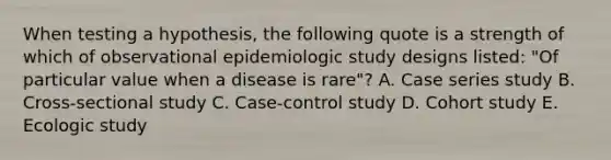 When testing a hypothesis, the following quote is a strength of which of observational epidemiologic study designs listed: "Of particular value when a disease is rare"? A. Case series study B. Cross-sectional study C. Case-control study D. Cohort study E. Ecologic study