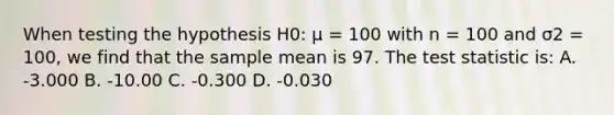 When testing the hypothesis H0: μ = 100 with n = 100 and σ2 = 100, we find that the sample mean is 97. The test statistic is: A. -3.000 B. -10.00 C. -0.300 D. -0.030