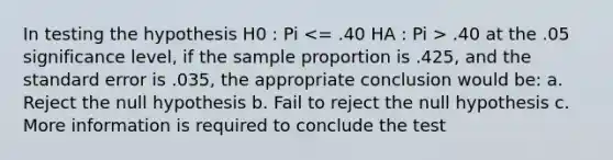 In testing the hypothesis H0 : Pi .40 at the .05 significance level, if the sample proportion is .425, and the standard error is .035, the appropriate conclusion would be: a. Reject the null hypothesis b. Fail to reject the null hypothesis c. More information is required to conclude the test