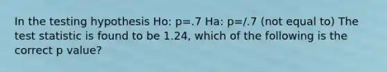 In the testing hypothesis Ho: p=.7 Ha: p=/.7 (not equal to) The test statistic is found to be 1.24, which of the following is the correct p value?