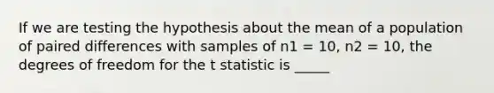 If we are testing the hypothesis about the mean of a population of paired differences with samples of n1 = 10, n2 = 10, the degrees of freedom for the t statistic is _____