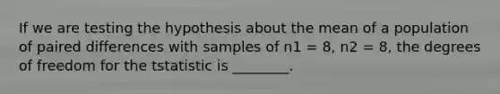 If we are testing the hypothesis about the mean of a population of paired differences with samples of n1 = 8, n2 = 8, the degrees of freedom for the tstatistic is ________.