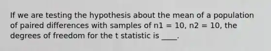 If we are testing the hypothesis about the mean of a population of paired differences with samples of n1 = 10, n2 = 10, the degrees of freedom for the t statistic is ____.