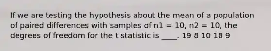 If we are testing the hypothesis about the mean of a population of paired differences with samples of n1 = 10, n2 = 10, the degrees of freedom for the t statistic is ____. 19 8 10 18 9