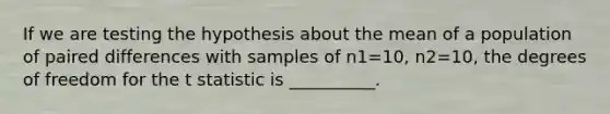 If we are testing the hypothesis about the mean of a population of paired differences with samples of n1=10, n2=10, the degrees of freedom for the t statistic is __________.